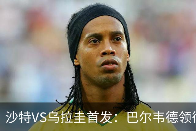 沙特VS乌拉圭首发：巴尔韦德领衔 努涅斯乌加特登场